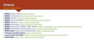 Anexo
Enlaces de interés
• REDIS: Página oficial: https://redis.io
• REDIS: Comandos: https://redis.io/commands
• REDIS: Clientes: https://redis.io/clients
• REDIS: Documentación: https://redis.io/documentation
• REDIS: Módulos: https://redis.io/modules
• REDIS: Descargas: https://redis.io/download
• REDIS: Conectores (ODBC, JDBC, Spark…): https://redislabs.com/redis-enterprise/connectors/
• REDIS: Repositorio de proyectos: https://github.com/RedisLabs
• REDIS Labs: Soluciones profesionales: https://redislabs.com
• Tutorial y prueba online: https://try.redis.io/
• Azure Cache for Redis: https://azure.microsoft.com/es-es/services/cache/
• AWS Redis: https://aws.amazon.com/es/redis/
 