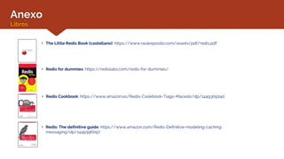 Anexo
Libros
• Redis: The definitive guide: https://www.amazon.com/Redis-Definitive-modeling-caching-
messaging/dp/1449396097
• The Little Redis Book (castellano): https://www.raulexposito.com/assets/pdf/redis.pdf
• Redis for dummies: https://redislabs.com/redis-for-dummies/
• Redis Cookbook: https://www.amazon.es/Redis-Cookbook-Tiago-Macedo/dp/1449305040
 