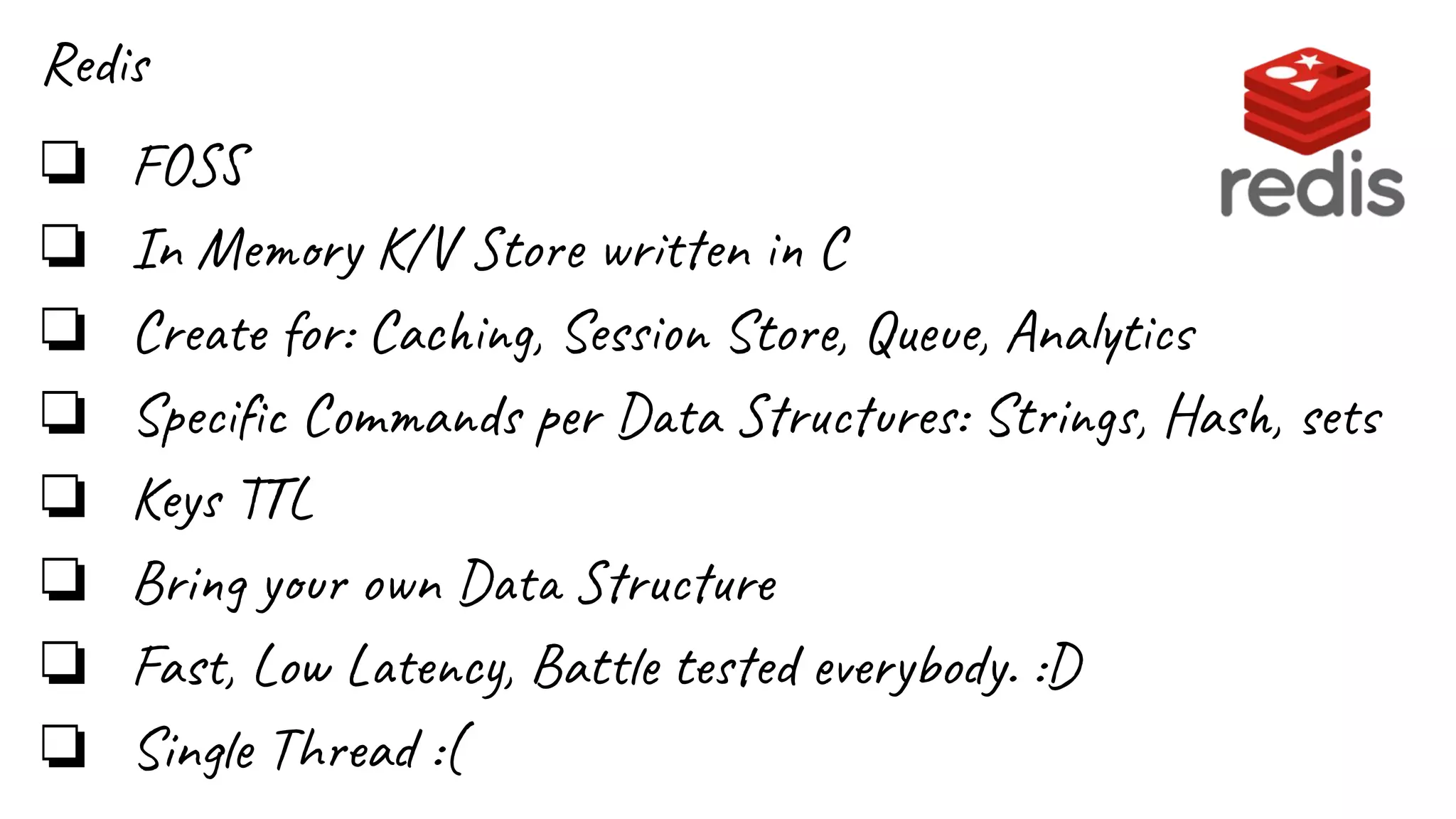 Redis
❏ FOSS
❏ In Memory K/V Store written in C
❏ Create for: Caching, Session Store, Queue, Analytics
❏ Speciﬁc Commands per Data Structures: Strings, Hash, sets
❏ Keys TTL
❏ Bring your own Data Structure
❏ Fast, Low Latency, Battle tested everybody. :D
❏ Single Thread :(
 