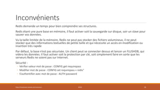 Inconvénients
Redis demande un temps pour bien comprendre ses structures.
Redis étant une pure base en mémoire, il faut activer soit la sauvegarde sur disque, soir un slave pour
sauver vos données.
Vu la taille limitée de la mémoire, Redis ne peut pas stocker des fichiers volumineux, il ne peut
stocker que des informations textuelles de petite taille et qui nécessite un accès en modification ou
insertion très rapide
Par défaut, la base n’est pas sécurisée. Un client peut se connecter dessus et lancer un FLUSHDB, qui
videra les données. Il faut activer soit la protection par clé, soit simplement faire en sorte que les
serveurs Redis ne soient pas sur Internet.
Sécurité :
◦ Vérifier valeur mot de passe : CONFIG get requirepass
◦ Modifier mot de passe : CONFIG set requirepass « redis"
◦ S’authentifier avec mot de passe : AUTH password
https://inesslimene.wixsite.com/moncours REDIS 10
 
