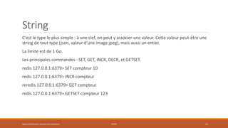 String
C'est le type le plus simple : à une clef, on peut y associer une valeur. Cette valeur peut-être une
string de tout type (json, valeur d'une image jpeg), mais aussi un entier.
La limite est de 1 Go.
Les principales commandes : SET, GET, INCR, DECR, et GETSET.
redis 127.0.0.1:6379> SET compteur 10
redis 127.0.0.1:6379> INCR compteur
reredis 127.0.0.1:6379> GET compteur
redis 127.0.0.1:6379> GETSET compteur 123
https://inesslimene.wixsite.com/moncours REDIS 11
 