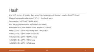 Hash
Une hash permet de stocker dans un même enregistrement plusieurs couples de clef/valeurs.
Chaque hash peut stocker jusqu’à 232-1 (~ 4 milliard) paire
Commandes : HSET, HGET, HLEN, HDEL
HGETALL pour obtenir tous les couples clef-valeur,
HKEYS et HVALS pour obtenir toutes les clefs ou valeurs.
redis 127.0.0.1:6379> HSET nosql redis "clef/valeur"
redis 127.0.0.1:6379> HGET nosql redis
redis 127.0.0.1:6379> HGETALL nosql
redis 127.0.0.1:6379> HKEYS nosql
redis 127.0.0.1:6379> HVALS nosql
https://inesslimene.wixsite.com/moncours REDIS 12
 