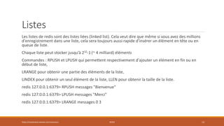Listes
Les listes de redis sont des listes liées (linked list). Cela veut dire que même si vous avez des millions
d'enregistrement dans une liste, cela sera toujours aussi rapide d'insérer un élément en tête ou en
queue de liste.
Chaque liste peut stocker jusqu’à 232-1 (~ 4 milliard) éléments
Commandes : RPUSH et LPUSH qui permettent respectivement d'ajouter un élément en fin ou en
début de liste,
LRANGE pour obtenir une partie des éléments de la liste,
LINDEX pour obtenir un seul élément de la liste, LLEN pour obtenir la taille de la liste.
redis 127.0.0.1:6379> RPUSH messages "Bienvenue"
redis 127.0.0.1:6379> LPUSH messages "Merci"
redis 127.0.0.1:6379> LRANGE messages 0 3
https://inesslimene.wixsite.com/moncours REDIS 13
 