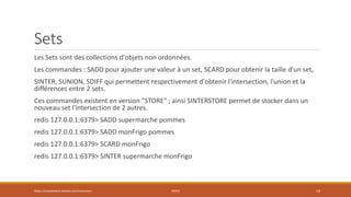 Sets
Les Sets sont des collections d'objets non ordonnées.
Les commandes : SADD pour ajouter une valeur à un set, SCARD pour obtenir la taille d'un set,
SINTER, SUNION, SDIFF qui permettent respectivement d'obtenir l'intersection, l'union et la
différences entre 2 sets.
Ces commandes existent en version "STORE" ; ainsi SINTERSTORE permet de stocker dans un
nouveau set l'intersection de 2 autres.
redis 127.0.0.1:6379> SADD supermarche pommes
redis 127.0.0.1:6379> SADD monFrigo pommes
redis 127.0.0.1:6379> SCARD monFrigo
redis 127.0.0.1:6379> SINTER supermarche monFrigo
https://inesslimene.wixsite.com/moncours REDIS 14
 