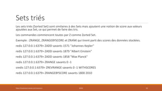 Sets triés
Les sets triés (Sorted Set) sont similaires à des Sets mais ajoutent une notion de score aux valeurs
ajoutées aux Set, ce qui permet de faire des tris.
Les commandes commencent toutes par Z comme Zorted Set.
Exemple : ZRANGE, ZRANGEBYSCORE et ZRANK qui tirent parti des scores des données stockées.
redis 127.0.0.1:6379> ZADD savants 1571 "Johannes Kepler"
redis 127.0.0.1:6379> ZADD savants 1879 "Albert Einstein"
redis 127.0.0.1:6379> ZADD savants 1858 "Max Planck"
redis 127.0.0.1:6379> ZRANGE savants 0 -1
sredis 127.0.0.1:6379> ZREVRANGE savants 0 -1 WITHSCORES
redis 127.0.0.1:6379> ZRANGEBYSCORE savants 1800 2010
https://inesslimene.wixsite.com/moncours REDIS 15
 