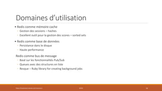 Domaines d’utilisation
• Redis comme mémoire cache
◦ Gestion des sessions – hashes
◦ Excellent outil pour la gestion des scores – sorted sets
• Redis comme base de données
◦ Persistance dans le disque
◦ Haute performance
Redis comme bus de message
◦ Basé sur les fonctionnalités Pub/Sub
◦ Queues avec des structures en liste
◦ Resque – Ruby library for creating background jobs
https://inesslimene.wixsite.com/moncours REDIS 16
 