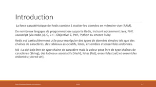 Introduction
La force caractéristique de Redis consiste à stocker les données en mémoire vive (RAM).
De nombreux langages de programmation supporte Redis, incluant notamment Java, PHP,
Javascript (via node.js), C, C++, Objective-C, Perl, Python ou encore Ruby.
Redis est particulièrement utile pour manipuler des types de données simples tels que des
chaînes de caractères, des tableaux associatifs, listes, ensembles et ensembles ordonnés.
NB : La clé doit être de type chaine de caractère mais la valeur peut être de type chaînes de
caractères (String), des tableaux associatifs (Hash), listes (list), ensembles (set) et ensembles
ordonnés (stored set).
https://inesslimene.wixsite.com/moncours REDIS 4
 