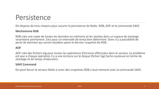 Persistence
On dispose de trois moyens pour assurer la persistence de Redis: RDB, AOF et la commande SAVE.
Mechanisme RDB
RDB crée une copie de toutes les données en mémoire et les stockes dans un espace de stockage
secondaire permanent. Ceci pour un intervalle de temp bien déterminé. Donc il y a possibilité de
perte de données qui seront stockées après le dernier snapshot de RDB.
AOF
AOF crée des fichiers log pour toutes les opérations d’écriture effectuées dans le serveur. Le problème
est que a chaque opération il y a une écriture sur le disque (fichier log) tache couteuse en terme de
stockage et de temps d’exécution.
SAVE Command
On peut forcer le serveur Redis a creer des snapshots RDB a tout moment avec la commande SAVE.
https://inesslimene.wixsite.com/moncours REDIS 5
 