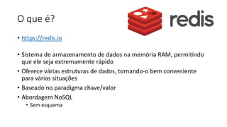 O que é?
• https://redis.io
• Sistema de armazenamento de dados na memória RAM, permitindo
que ele seja extremamente rápido
• Oferece várias estruturas de dados, tornando-o bem conveniente
para várias situações
• Baseado no paradigma chave/valor
• Abordagem NoSQL
• Sem esquema
 