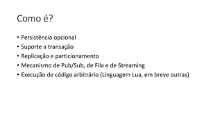 Como é?
• Persistência opcional
• Suporte a transação
• Replicação e particionamento
• Mecanismo de Pub/Sub, de Fila e de Streaming
• Execução de código arbitrário (Linguagem Lua, em breve outras)
 