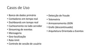 Casos de Uso
• Banco de dados primário
• Contadores em tempo real
• Dashboards em tempo real
• Cacheamento no lado servidor
• Streaming de eventos
• Mensageria
• Geo-localização
• Rate-limit
• Controle de sessão de usuário
• Detecção de fraude
• Telemetria
• Armazenamento JSON
• Grafo (descontinuado)
• Arquitetura Orientada a Eventos
 