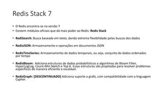 Redis Stack 7
• O Redis encontra-se na versão 7
• Existem módulos oficiais que dá mais poder ao Redis: Redis Stack
• RediSearch: Busca baseada em texto, dando extrema flexibilidade pelas buscas dos dados
• RedisJSON: Armazenamento e operações em documentos JSON
• RedisTimeSeries: Armazenamento de dados temporais, ou seja, conjunto de dados ordenados
por tempo
• RedisBloom: Adiciona estruturas de dados probabilísticas e algoritmos de Bloom Filter,
HyperLogLog, Count-Min Sketch e Top-K. Essas estruturas são projetadas para resolver problemas
específicos de maneira eficiente e escalável.
• RedisGraph: [DESCONTINUADO] Adiciona suporte a grafo, com compatibilidade com a linguagem
Cypher.
 