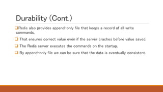 Durability (Cont.)
Redis also provides append-only file that keeps a record of all write
commands.
 That ensures correct value even if the server craches before value saved.
 The Redis server executes the commands on the startup.
 By append-only file we can be sure that the data is eventually consistent.
 