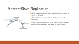 Master-Slave Replication
Redis supports master-slave replication (one server is
master by defualt)
 The replication feature allows Redis to ensure the
availability.
Even if the main server is down, slave servers already
have the replicated data and ready to serve clients.
 