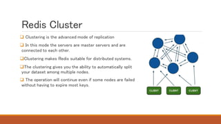 Redis Cluster
 Clustering is the advanced mode of replication
 In this mode the servers are master servers and are
connected to each other.
Clustering makes Redis suitable for distributed systems.
The clustering gives you the ability to automatically split
your dataset among multiple nodes.
 The operation will continue even if some nodes are failed
without having to expire most keys.
 