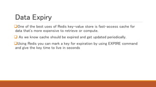 Data Expiry
One of the best uses of Redis key-value store is fast-access cache for
data that's more expensive to retrieve or compute.
 As we know cache should be expired and get updated periodically.
Using Redis you can mark a key for expiration by using EXPIRE command
and give the key time to live in seconds
 