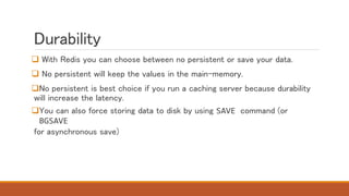 Durability
 With Redis you can choose between no persistent or save your data.
 No persistent will keep the values in the main-memory.
No persistent is best choice if you run a caching server because durability
will increase the latency.
You can also force storing data to disk by using SAVE command (or
BGSAVE
for asynchronous save)
 