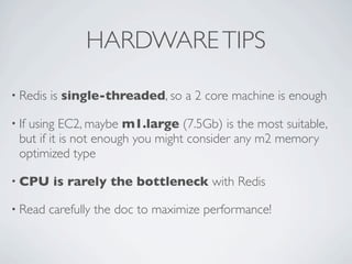 HARDWARETIPS
• Redis is single-threaded, so a 2 core machine is enough
• If using EC2, maybe m1.large (7.5Gb) is the most suitable,
but if it is not enough you might consider any m2 memory
optimized type
• CPU is rarely the bottleneck with Redis
• Read carefully the doc to maximize performance!
 