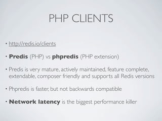 PHP CLIENTS
• http://redis.io/clients
• Predis (PHP) vs phpredis (PHP extension)
• Predis is very mature, actively maintained, feature complete,
extendable, composer friendly and supports all Redis versions
• Phpredis is faster, but not backwards compatible
• Network latency is the biggest performance killer
 