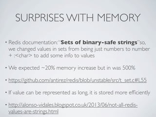 SURPRISES WITH MEMORY
• Redis documentation:“Sets of binary-safe strings”so,
we changed values in sets from being just numbers to number
+ :<char> to add some info to values
• We expected ~20% memory increase but in was 500%
• https://github.com/antirez/redis/blob/unstable/src/t_set.c#L55
• If value can be represented as long, it is stored more efﬁciently
• http://alonso-vidales.blogspot.co.uk/2013/06/not-all-redis-
values-are-strings.html
 