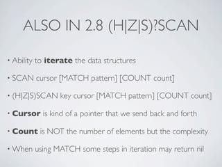 ALSO IN 2.8 (H|Z|S)?SCAN
• Ability

to iterate the data structures

• SCAN

cursor [MATCH pattern] [COUNT count]

• (H|Z|S)SCAN
• Cursor
• Count
• When

key cursor [MATCH pattern] [COUNT count]

is kind of a pointer that we send back and forth

is NOT the number of elements but the complexity

using MATCH some steps in iteration may return nil

 
