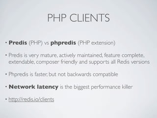 PHP CLIENTS
• Predis

(PHP) vs phpredis (PHP extension)

• Predis

is very mature, actively maintained, feature complete,
extendable, composer friendly and supports all Redis versions

• Phpredis

is faster, but not backwards compatible

• Network

latency is the biggest performance killer

• http://redis.io/clients

 