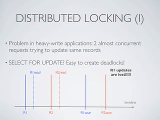 DISTRIBUTED LOCKING (I)
• Problem

in heavy-write applications: 2 almost concurrent
requests trying to update same records

• SELECT

FOR UPDATE? Easy to create deadlocks!
R1read

R1 updates
are lost!!!!!

R2read

timeline
R1

R2

R1save

R2save

 