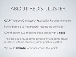 ABOUT REDIS CLUSTER
• CAP Theorem: Consistency, Availability, Partition
• Purists
• CAP

tolerance

blame it to not properly respect the principles

theorem is... a theorem and it comes with a cost

• The

goal is to provide some consistency and some failure
resistance without sacriﬁcing other practical qualities

• We

could debate for hours around that point!

 