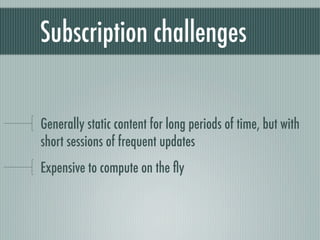 Subscription challenges


Generally static content for long periods of time, but with
short sessions of frequent updates
Expensive to compute on the ﬂy
 