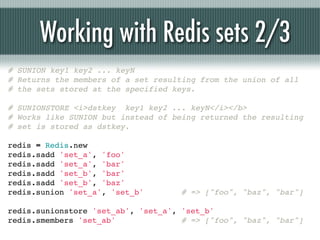 Working with Redis sets 2/3
# SUNION key1 key2 ... keyN
# Returns the members of a set resulting from the union of all
# the sets stored at the specified keys.

# SUNIONSTORE <i>dstkey key1 key2 ... keyN</i></b>
# Works like SUNION but instead of being returned the resulting
# set is stored as dstkey.

redis = Redis.new
redis.sadd 'set_a', 'foo'
redis.sadd 'set_a', 'bar'
redis.sadd 'set_b', 'bar'
redis.sadd 'set_b', 'baz'
redis.sunion 'set_a', 'set_b'        # => ["foo", "baz", "bar"]

redis.sunionstore 'set_ab', 'set_a', 'set_b'
redis.smembers 'set_ab'              # => ["foo", "baz", "bar"]
 