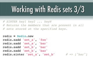 Working with Redis sets 3/3
# SINTER key1 key2 ... keyN
# Returns the members that are present in all
# sets stored at the specified keys.

redis = Redis.new
redis.sadd 'set_a', 'foo'
redis.sadd 'set_a', 'bar'
redis.sadd 'set_b', 'bar'
redis.sadd 'set_b', 'baz'
redis.sinter 'set_a', 'set_b'      # => ["bar"]
 