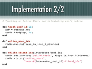 Implementation 2/2
# Tracking an Active User, and calculating who’s online

def track_user_id(id)
  key = current_key
  redis.sadd(key, id)
end

def online_user_ids
  redis.sunion(*keys_in_last_5_minutes)
end

def online_friend_ids(interested_user_id)
  redis.sunionstore("online_users", *keys_in_last_5_minutes)
  redis.sinter("online_users",
               "user:#{interested_user_id}:friend_ids")
end
 