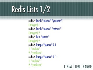 Redis Lists 1/2
      redis> lpush "teams" "yankees"
      (integer) 1
      redis> lpush "teams" "redsox"
      (integer) 2
      redis> llen "teams"
      (integer) 2
      redis> lrange "teams" 0 1
      1. "redsox"
      2. "yankees"
      redis> lrange "teams" 0 -1
      1. "redsox"
      2. "yankees"
                                       LTRIM, LLEN, LRANGE
 