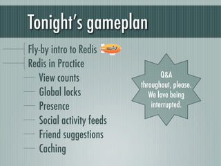Tonight’s gameplan
Fly-by intro to Redis
Redis in Practice
   View counts                     Q&A
                           throughout, please.
   Global locks               We love being
   Presence                    interrupted.

   Social activity feeds
   Friend suggestions
   Caching
 