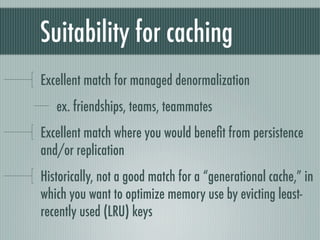 Suitability for caching
Excellent match for managed denormalization
   ex. friendships, teams, teammates
Excellent match where you would beneﬁt from persistence
and/or replication
Historically, not a good match for a “generational cache,” in
which you want to optimize memory use by evicting least-
recently used (LRU) keys
 