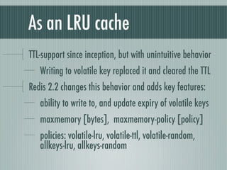 As an LRU cache
TTL-support since inception, but with unintuitive behavior
   Writing to volatile key replaced it and cleared the TTL
Redis 2.2 changes this behavior and adds key features:
   ability to write to, and update expiry of volatile keys
   maxmemory [bytes], maxmemory-policy [policy]
   policies: volatile-lru, volatile-ttl, volatile-random,
   allkeys-lru, allkeys-random
 