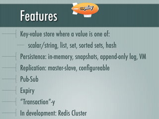 Features
Key-value store where a value is one of:
   scalar/string, list, set, sorted sets, hash
Persistence: in-memory, snapshots, append-only log, VM
Replication: master-slave, conﬁgureable
Pub-Sub
Expiry
“Transaction”-y
In development: Redis Cluster
 