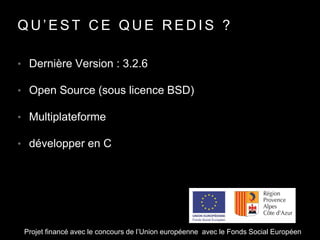 Q U ’ E S T C E Q U E R E D I S ?
• Dernière Version : 3.2.6
• Open Source (sous licence BSD)
• Multiplateforme
• développer en C
Projet financé avec le concours de l’Union européenne avec le Fonds Social Européen
 