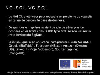 N O - S Q L V S S Q L
• Le NoSQL a été créer pour résoudre un problème de capacité
en terme de gestion de base de données.
• De grandes entreprises avaient besoin de gérer plus de
données et les limites des SGBD type SQL se sont ressentis
avec l'arrivée du BigData.
• C'est pourquoi elles ont créée leurs propres SGBD No-SQL :
Google (BigTable) , Facebook (HBase), Amazon (Dynamo
DB), LinkedIN (Projet Voldemort), SourceForge.net
(MongoDB)…
Projet financé avec le concours de l’Union européenne avec le Fonds Social Européen
 