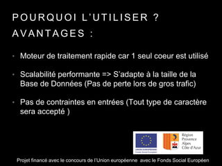 P O U R Q U O I L ’ U T I L I S E R ?
• Moteur de traitement rapide car 1 seul coeur est utilisé
• Scalabilité performante => S’adapte à la taille de la
Base de Données (Pas de perte lors de gros trafic)
• Pas de contraintes en entrées (Tout type de caractère
sera accepté )
A V A N T A G E S :
Projet financé avec le concours de l’Union européenne avec le Fonds Social Européen
 