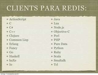 CLIENTS PARA REDIS:
              ActionScript        Java
              C                   Lua
              C#                  Node.js
              C++                 Objective-C
              Clojure             Perl
              Common Lisp         PHP
              Erlang              Pure Data
              Fancy               Python
              Go                  Ruby
              Haskell             Scala
              haXe                Smaltalk
              Io                  Tcl

domingo, 11 de dezembro de 2011
 