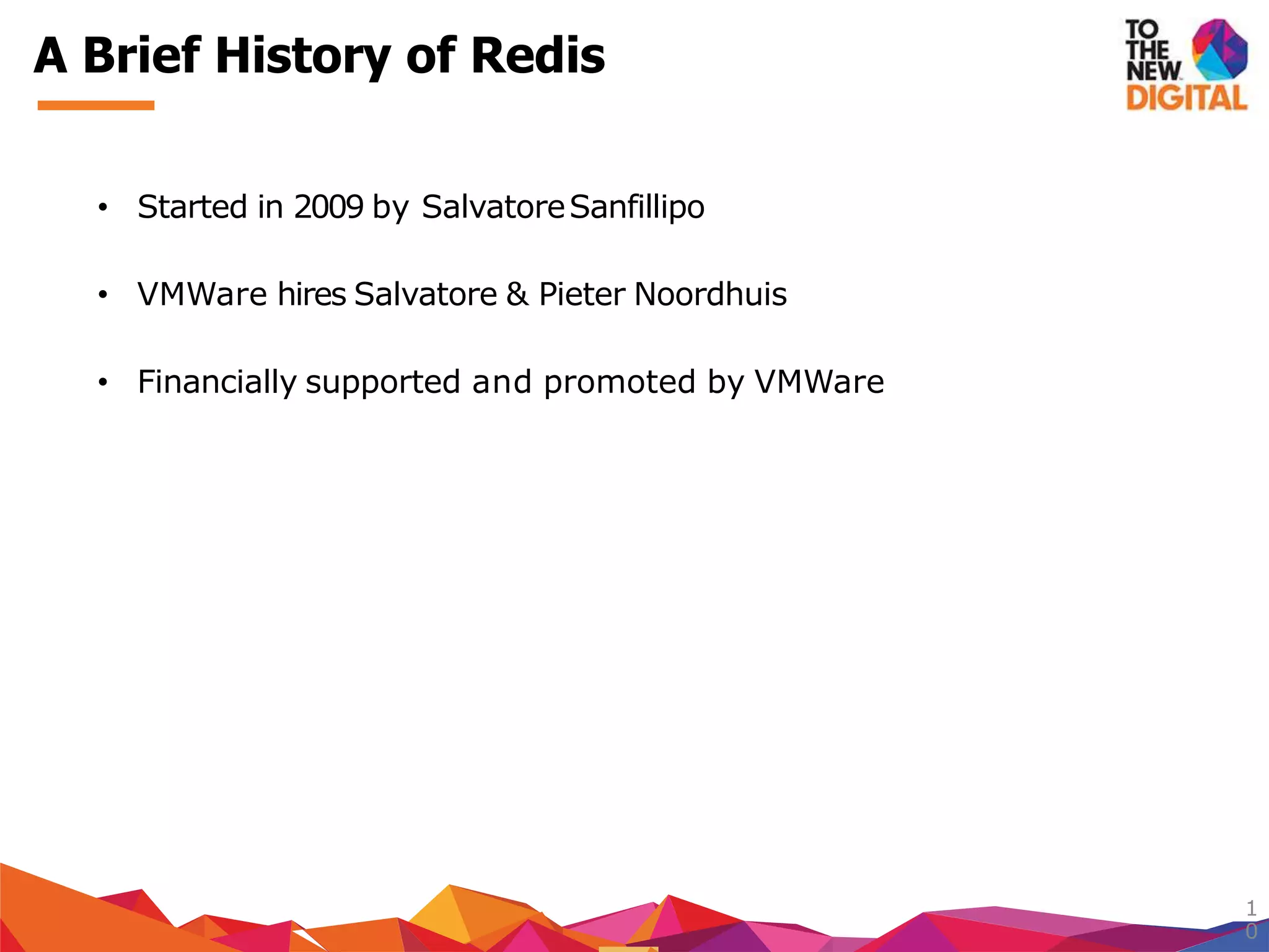 A Brief History of Redis
1
0
• Started in 2009 by SalvatoreSanfillipo
• VMWare hires Salvatore & Pieter Noordhuis
• Financially supported and promoted by VMWare
 