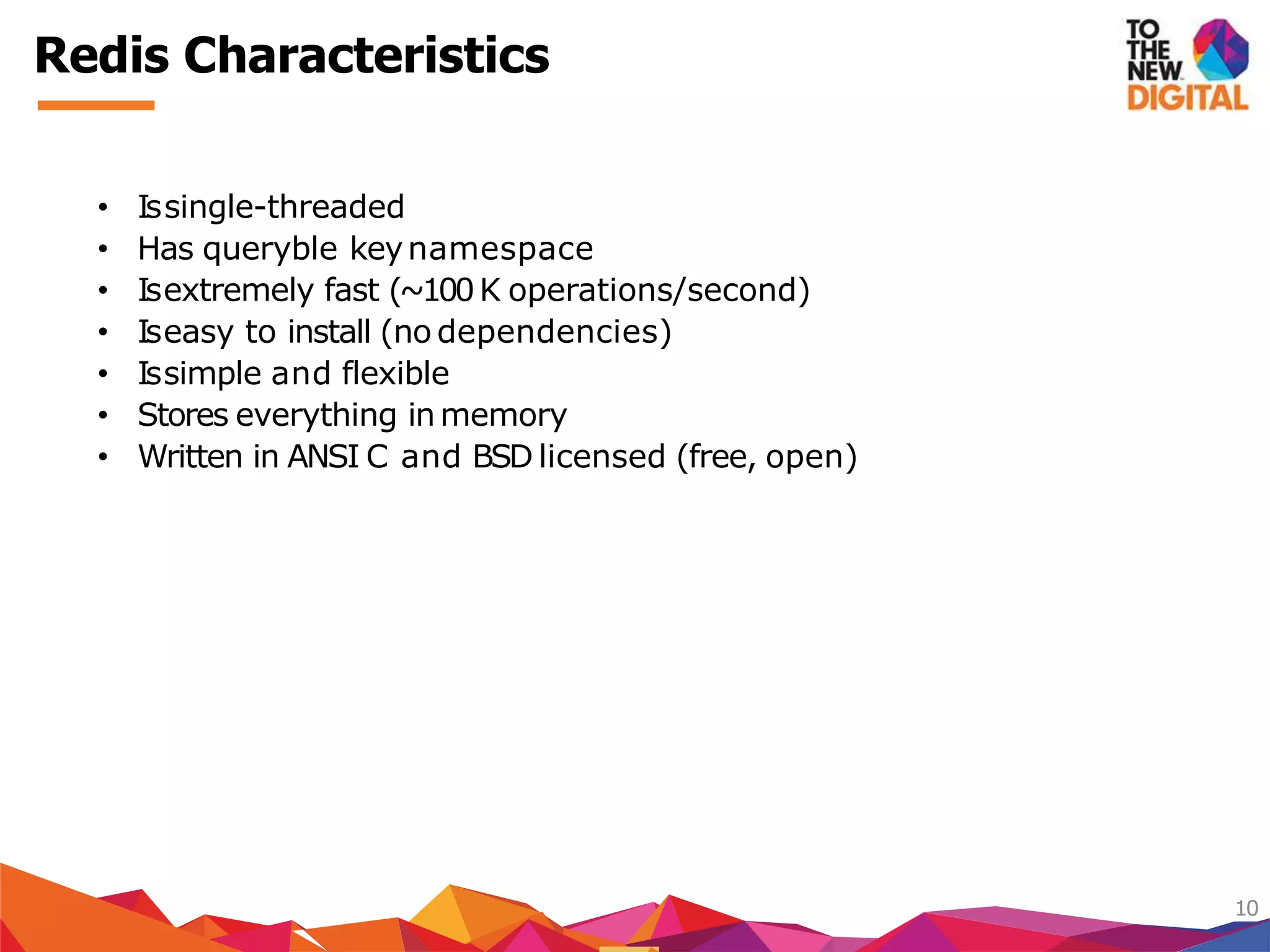 Redis Characteristics
10
• Issingle-threaded
• Has queryble keynamespace
• Isextremely fast (~100K operations/second)
• Iseasy to install (no dependencies)
• Issimple and flexible
• Stores everything inmemory
• Written in ANSI C and BSD licensed (free, open)
 
