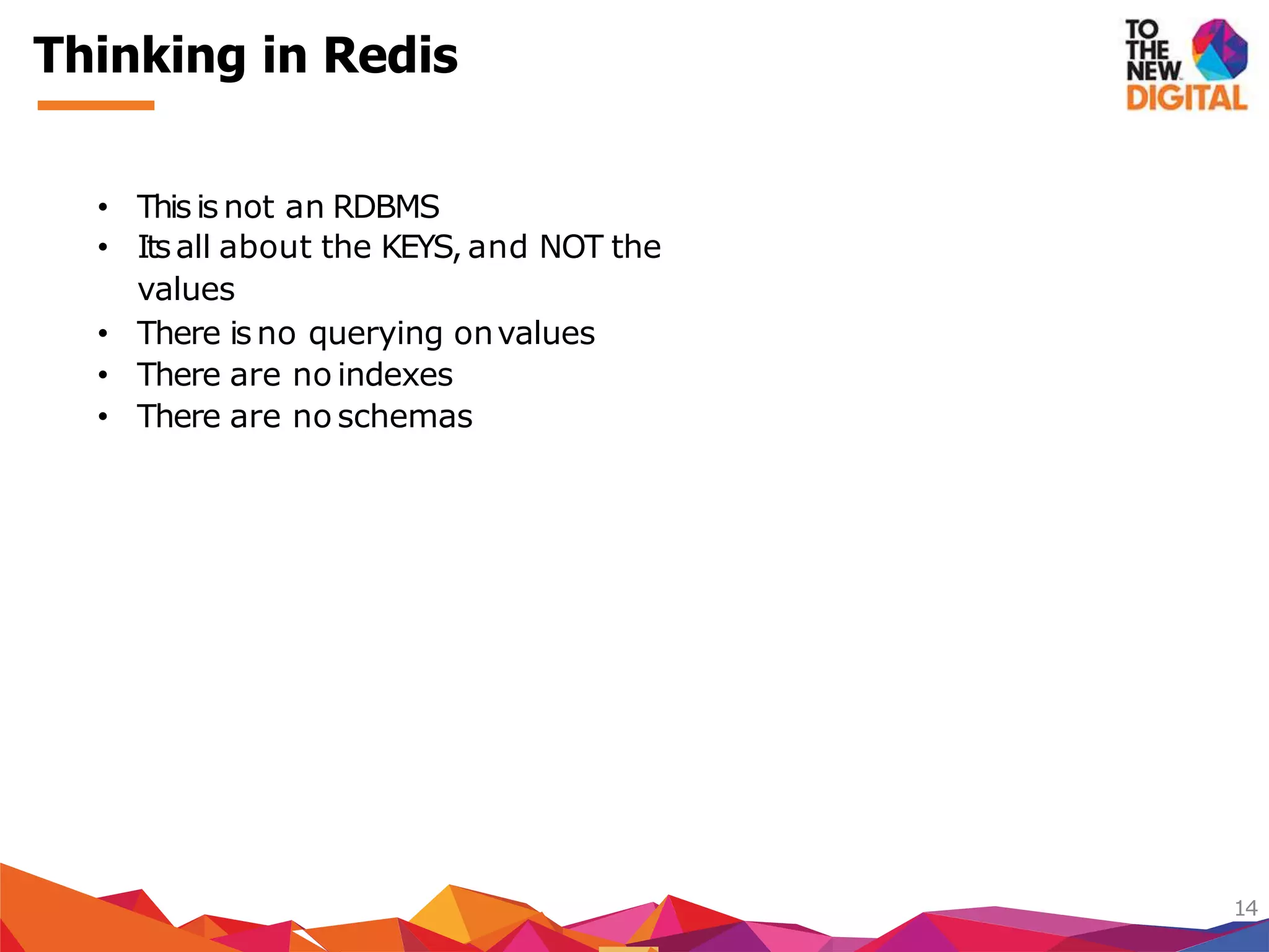 Thinking in Redis
14
• Thisis not an RDBMS
• Itsall about the KEYS, and NOT the
values
• There is no querying onvalues
• There are no indexes
• There are no schemas
 
