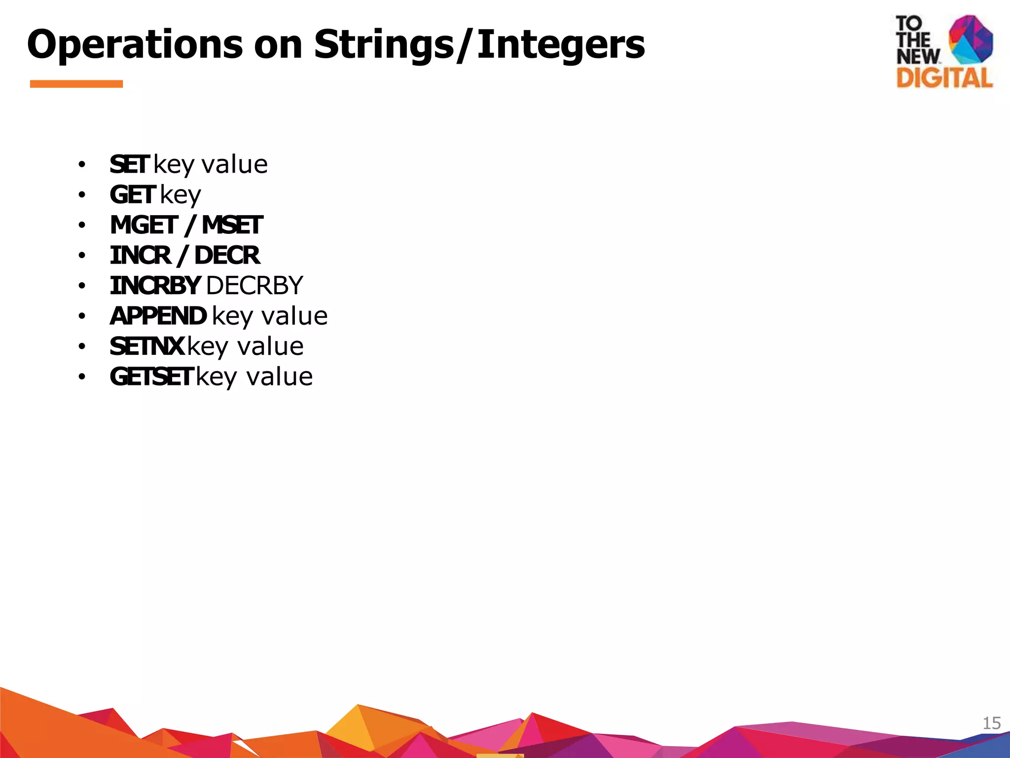 Operations on Strings/Integers
15
• SETkey value
• GETkey
• MGET/MSET
• INCR/DECR
• INCRBYDECRBY
• APPENDkey value
• SETNXkey value
• GETSETkey value
 