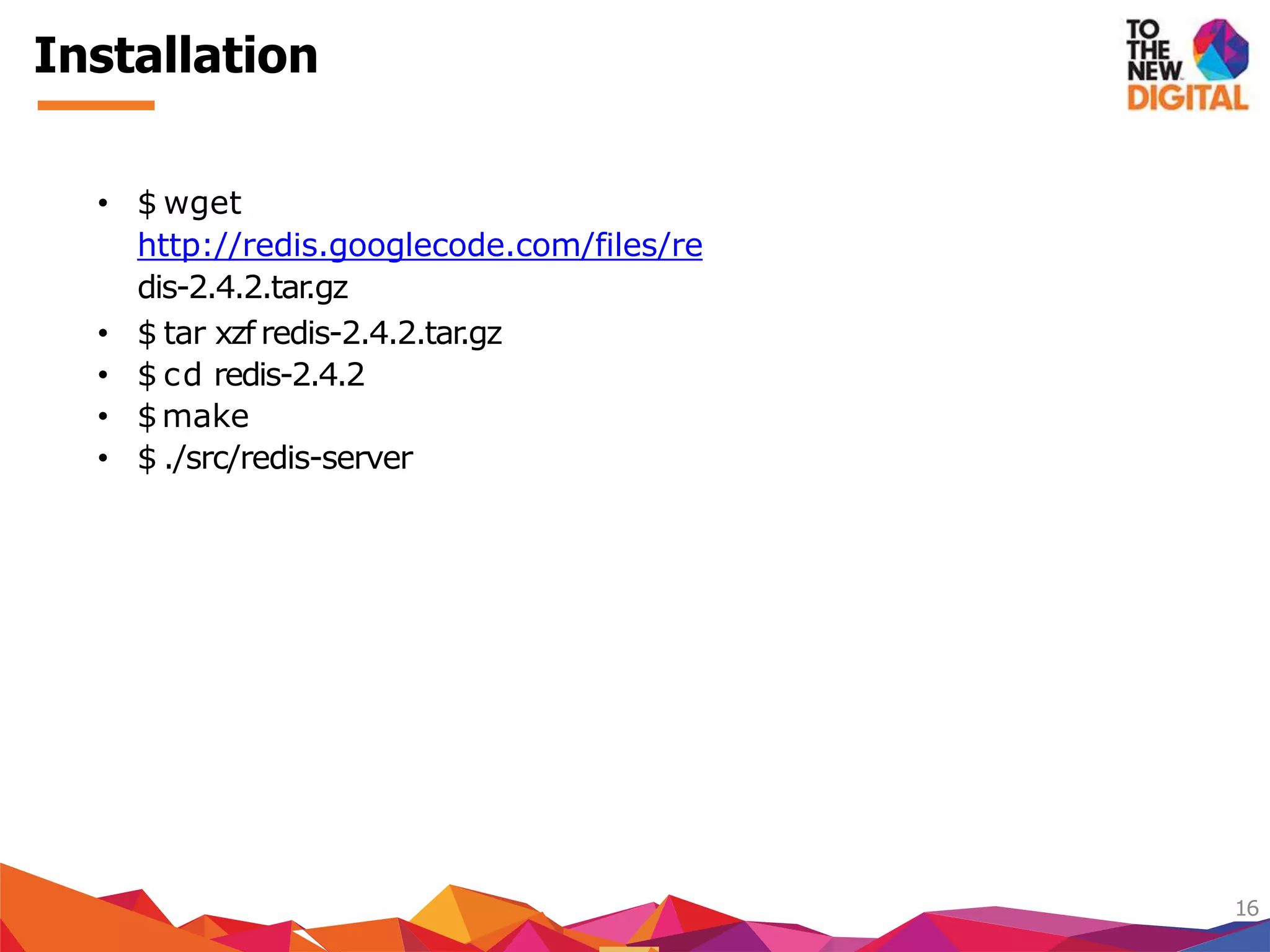Installation
16
• $ wget
http://redis.googlecode.com/files/re
dis-2.4.2.tar.gz
• $ tar xzf redis-2.4.2.tar.gz
• $ cd redis-2.4.2
• $make
• $ ./src/redis-server
 