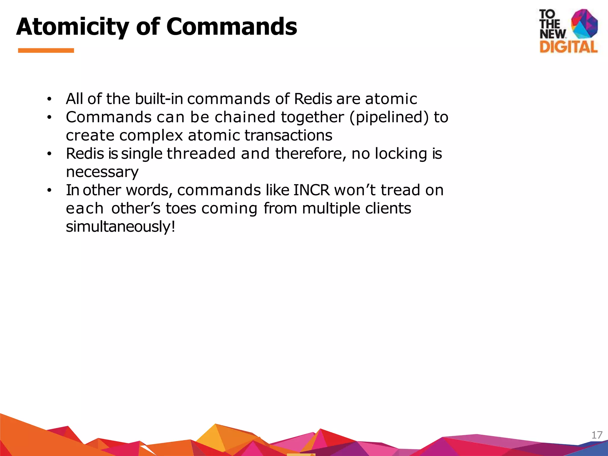 Atomicity of Commands
17
• All of the built-in commands of Redis are atomic
• Commands can be chained together (pipelined) to
create complex atomic transactions
• Redis is single threaded and therefore, no locking is
necessary
• In other words, commands like INCR won’t tread on
each other’s toes coming from multiple clients
simultaneously!
 