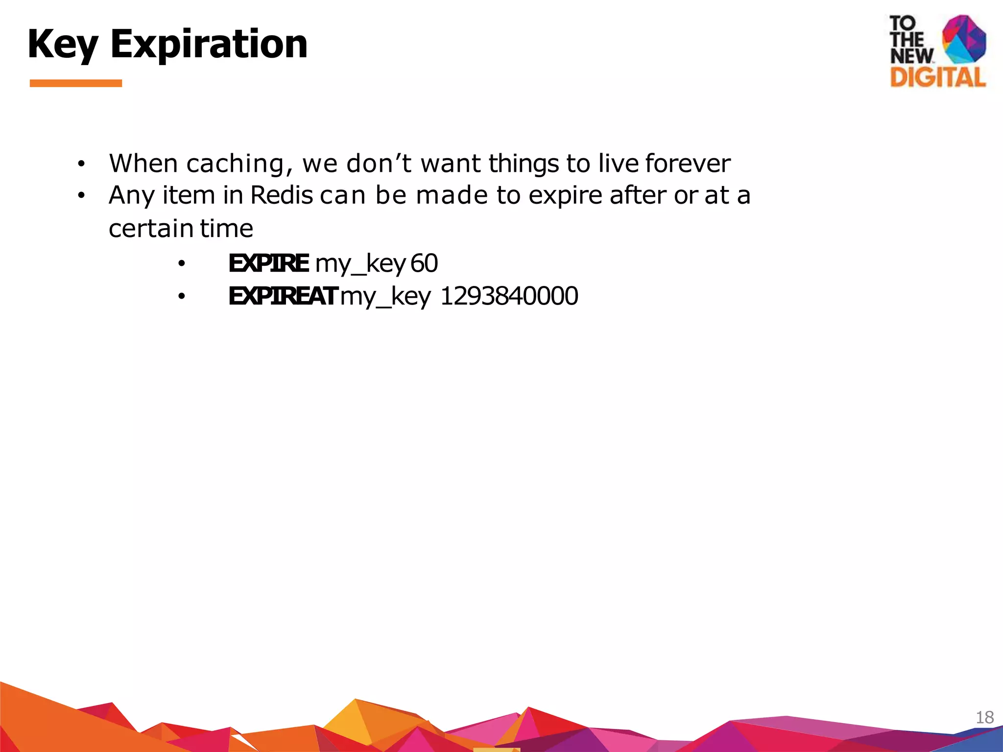 Key Expiration
18
• When caching, we don’t want things to live forever
• Any item in Redis can be made to expire after or at a
certain time
• EXPIREmy_key60
• EXPIREATmy_key 1293840000
 