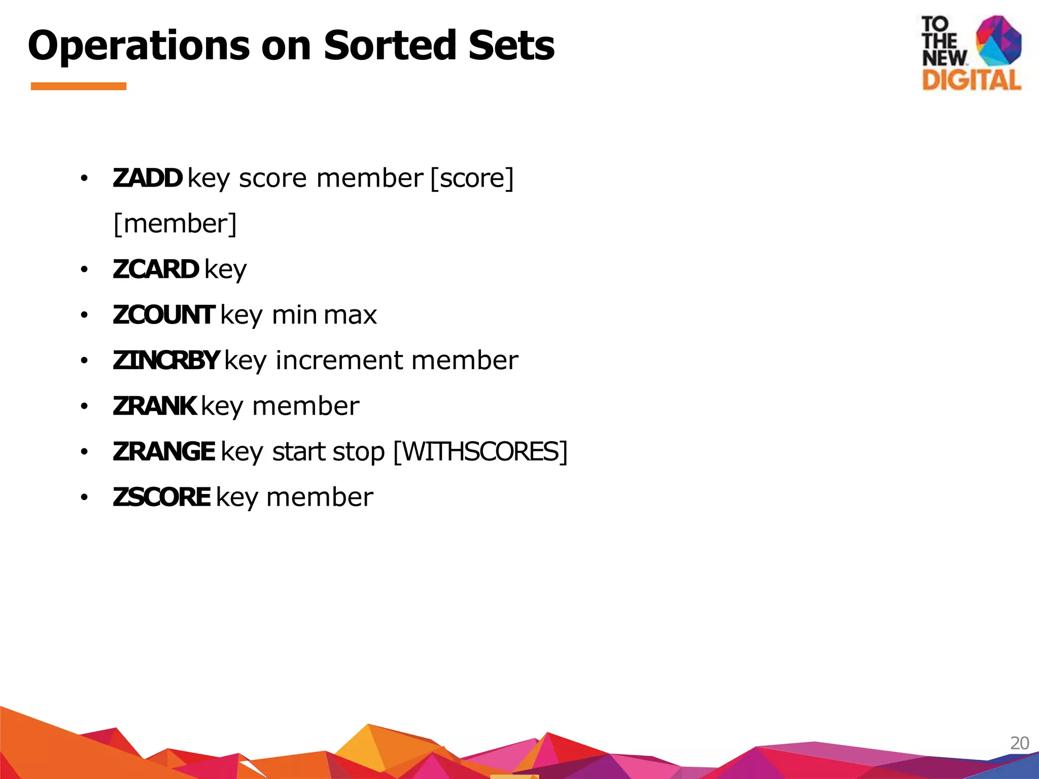 Operations on Sorted Sets
20
• ZADDkey score member [score]
[member]
• ZCARDkey
• ZCOUNTkey min max
• ZINCRBYkey increment member
• ZRANKkey member
• ZRANGEkey start stop [WITHSCORES]
• ZSCOREkey member
 