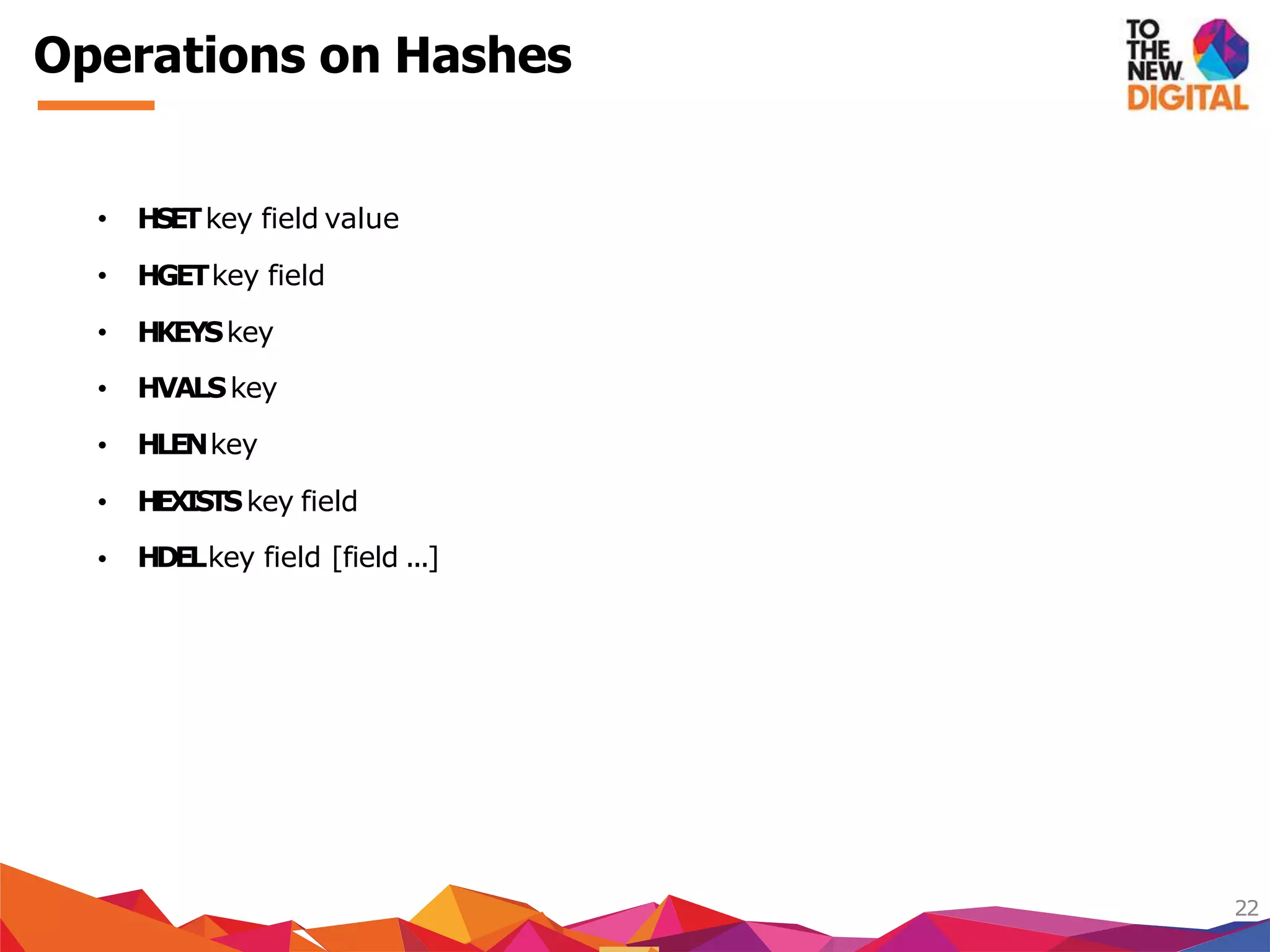 Operations on Hashes
22
HVALSkey
HLENkey
HEXISTSkey field
• HSETkey field value
• HGETkey field
• HKEYSkey
•
•
•
• HDELkey field [field ...]
 